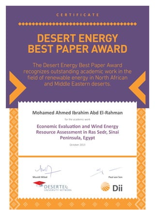 The Desert Energy Best Paper Award
recognizes outstanding academic work in the
ﬁeld of renewable energy in North African
and Middle Eastern deserts.
DESERT ENERGY
BEST PAPER AWARD
C E R T I F I C A T E
Mouldi Miled Paul van Son
Moha ed Ah ed I ahi A d El-Rah a
E o o i E aluaio a d Wi d E e g
Resource Assessment in Ras Sedr, Sinai
Peninsula, Egypt
for the academic work
October 2013
 