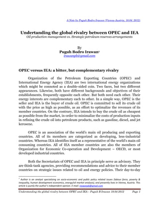 Understanding the global rivalry between OPEC and IEA – Puguh B Irawan 18.04-2012 Page 1
A Note by Puguh Bodro Irawan (Vienna-Austria, 18.04. 2012)
Undertanding the global rivalry between OPEC and IEA
Oil production management vs. Strategic petroleum reserves arrangements
By
Puguh Bodro Irawan1
irawanpb@gmail.com
OPEC versus IEA: a bitter, but complementary rivalry
Organization of the Petroleum Exporting Countries (OPEC) and
International Energy Agency (IEA) are two international energy organizations
which might be connoted as a double-sided coin. Two faces, but two different
appearances. Likewise, both have different backgrounds and objectives of their
establishments, frequently opposite each other. But both need each other. Their
energy interests are complementary each to other. In a simple way, OPEC is the
seller and IEA is the buyer of crude oil. OPEC is committed to sell its crude oil
with the price as high as possible, as an effort to optimalize the revenues of its
member countries. On the contrary, IEA intends to buy the crude oil as cheapest
as possible from the market, in order to minimalize the costs of production inputs
in refining the crude oil into petroleum products, such as gasoline, diesel, and jet
kerosene.
OPEC   is   an   association   of   the   world’s   main   oil   producing   and exporting
countries. All of its members are categorized as developing, less-industrial
countries.  Whereas  IEA  identifies  itself  as  a  representative  of  the  world’s  main  oil
consuming countries. All of IEA member countries are also the members of
Organization for Economic Co-operation and Development – OECD, or most
developed industrial countries.
Both the Secretariats of OPEC and IEA in principle serve as advisory. They
are think-tank agencies, providing recommendations and advice to their member
countries on strategic issues related to oil and energy policies. Their day-to-day
1
Author is an analyst specializing on socio-economic and public policy related issues (labour force, poverty &
inequality, human development economics, energy/oil market analysis), and presently lives in Vienna, Austria. This
article  is  purely  the  author’s  independent  opinion. E-mail: irawanpb@gmail.com
 