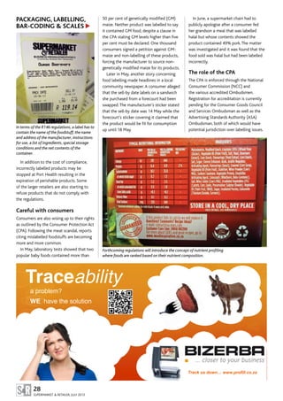 50 per cent of genetically modified (GM)
maize. Neither product was labelled to say
it contained GM food, despite a clause in
the CPA stating GM levels higher than five
per cent must be declared. One thousand
consumers signed a petition against GM-
maize and non-labelling of these products,
forcing the manufacturer to source non-
genetically modified maize for its products.
Later in May, another story concerning
food labelling made headlines in a local
community newspaper.A consumer alleged
that the sell-by date labels on a sandwich
she purchased from a forecourt had been
swapped.The manufacturer’s sticker stated
that the sell-by date was 14 May while the
forecourt’s sticker covering it claimed that
the product would be fit for consumption
up until 18 May.
PACKAGING, LABELLING,
BAR-CODING & SCALES
In terms of the R146 regulations, a label has to
contain the name of the foodstuff, the name
and address of the manufacturer, instructions
for use, a list of ingredients, special storage
conditions and the net contents of the
container.
In addition to the cost of compliance,
incorrectly labelled products may be
stopped at Port Health resulting in the
expiration of perishable products. Some
of the larger retailers are also starting to
refuse products that do not comply with
the regulations.
Careful with consumers
Consumers are also wising up to their rights
as outlined by the Consumer Protection Act
(CPA). Following the meat scandal, reports
citing mislabelled foodstuffs are becoming
more and more common.
In May, laboratory tests showed that two
popular baby foods contained more than
In June, a supermarket chain had to
publicly apologise after a consumer fed
her grandson a meal that was labelled
halal but whose contents showed the
product contained 49% pork.The matter
was investigated and it was found that the
food sold was halal but had been labelled
incorrectly.
The role of the CPA
The CPA is enforced through the National
Consumer Commission (NCC) and
the various accredited Ombudsmen.
Registration for accreditation is currently
pending for the Consumer Goods Council
and Services Ombudsman as well as the
Advertising Standards Authority (ASA)
Ombudsman, both of which would have
potential jurisdiction over labelling issues.
28
SUPERMARKET & RETAILER, JULY 2013
Traceability
a problem?
WE have the solution
Track us down… www.profill.co.za
▲
Forthcoming regulations will introduce the concept of nutrient profiling
where foods are ranked based on their nutrient composition.
 