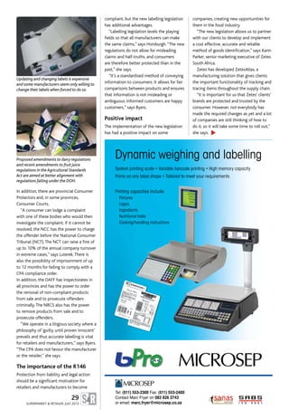 Tel: (011) 553-2300 Fax: (011) 553-2400
Contact Marc Fryer on 082 826 2743
or email: marc.fryer@microsep.co.za
System printing scale • Variable barcode printing • High memory capacity
Prints on any label shape • Tailored to meet your requirements
Printing capacities include:
Pictures
Logos
Ingredients
Nutritional table
Cooking/handling instructions
Dynamic weighing and labelling
In addition, there are provincial Consumer
Protectors and, in some provinces,
Consumer Courts.
“A consumer can lodge a complaint
with one of these bodies who would then
investigate the complaint. If it cannot be
resolved, the NCC has the power to charge
the offender before the National Consumer
Tribunal (NCT).The NCT can raise a fine of
up to 10% of the annual company turnover
in extreme cases,” says Luterek.There is
also the possibility of imprisonment of up
to 12 months for failing to comply with a
CPA compliance order.
In addition, the DAFF has inspectorates in
all provinces and has the power to order
the removal of non-compliant products
from sale and to prosecute offenders
criminally.The NRCS also has the power
to remove products from sale and to
prosecute offenders.
“We operate in a litigious society where a
philosophy of ‘guilty until proven innocent’
prevails and thus accurate labelling is vital
for retailers and manufacturers,” says Byers.
“The CPA does not favour the manufacturer
or the retailer,” she says.
The importance of the R146
Protection from liability and legal action
should be a significant motivation for
retailers and manufacturers to become
compliant, but the new labelling legislation
has additional advantages.
“Labelling legislation levels the playing
fields so that all manufacturers can make
the same claims,” says Horsburgh.“The new
regulations do not allow for misleading
claims and half-truths, and consumers
are therefore better protected than in the
past,” she says.
“It’s a standardised method of conveying
information to consumers. It allows for fair
comparisons between products and ensures
that information is not misleading or
ambiguous. Informed customers are happy
customers,” says Byers.
Positive impact
The implementation of the new legislation
has had a positive impact on some
companies, creating new opportunities for
them in the food industry.
“The new legislation allows us to partner
with our clients to develop and implement
a cost effective, accurate and reliable
method of goods identification,” says Karin
Parker, senior marketing executive of Zetes
South Africa.
Zetes has developed ZetesAtlas, a
manufacturing solution that gives clients
the important functionality of tracking and
tracing items throughout the supply chain.
“It is important for us that Zetes’ clients’
brands are protected and trusted by the
consumer. However, not everybody has
made the required changes as yet and a lot
of companies are still thinking of how to
do it, so it will take some time to roll out,”
she says.
29
SUPERMARKET & RETAILER, JULY 2013
Proposed amendments to dairy regulations
and recent amendments to fruit juice
regulations in the Agricultural Standards
Act are aimed at better alignment with
regulations falling under the DOH.
Updating and changing labels is expensive
and some manufacturers seem only willing to
change their labels when forced to do so.
▲
 