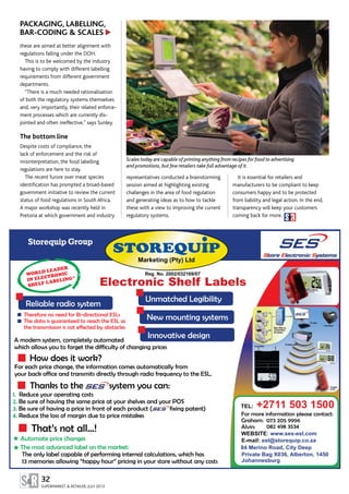 representatives conducted a brainstorming
session aimed at highlighting existing
challenges in the area of food regulation
and generating ideas as to how to tackle
these with a view to improving the current
regulatory systems.
It is essential for retailers and
manufacturers to be compliant to keep
consumers happy and to be protected
from liability and legal action. In the end,
transparency will keep your customers
coming back for more.
32
SUPERMARKET & RETAILER, JULY 2013
A modern system, completely automated
which allows you to forget the difficulty of changing prices
How does it work?
Thanks to the system you can:
For each price change, the information comes automatically from
your back office and transmits directly through radio frequency to the ESL.
Storequip Group
Reliable radio system
Innovative design
Unmatched Legibility
New mounting systemsTherefore no need for Bi-directional ESLs
The data is guaranteed to reach the ESL as
the transmission is not effected by obstacles
Electronic Shelf Labels
Reg. No. 2002/032169/07
STOREQUIP
Marketing (Pty) Ltd
WORLD LEADER
IN ELECTRONIC
SHELF LABELING*
That’s not all...!
The only label capable of performing internal calculations, which has
13 memories allowing “happy hour” pricing in your store without any costs
The most advanced label on the market:
Automate price changes
1.
2.
3.
4.
Reduce your operating costs
Be sure of having the same price at your shelves and your POS
Be sure of having a price in front of each product ( fixing patent)
Reduce the loss of margin due to price mistakes For more information please contact:
Graham: 073 205 9996
Alvin: 082 498 3534
TEL: +2711 503 1500
WEBSITE: www.ses-esl.com
E-mail: esl@storequip.co.za
84 Merino Road, City Deep
Private Bag X036, Alberton, 1450
Johannesburg
Scales today are capable of printing anything from recipes for food to advertising
and promotions, but few retailers take full advantage of it.
PACKAGING, LABELLING,
BAR-CODING & SCALES
these are aimed at better alignment with
regulations falling under the DOH.
This is to be welcomed by the industry
having to comply with different labelling
requirements from different government
departments.
“There is a much needed rationalisation
of both the regulatory systems themselves
and, very importantly, their related enforce­
ment processes which are currently dis­
jointed and often ineffective,” says Sunley.
The bottom line
Despite costs of compliance, the
lack of enforcement and the risk of
misinterpretation, the food labelling
regulations are here to stay.
The recent furore over meat species
identification has prompted a broad-based
government initiative to review the current
status of food regulations in South Africa.
A major workshop was recently held in
Pretoria at which government and industry
▲
 