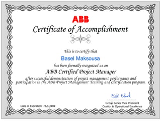 This is to certify that
Basel Maksousa
has been formally recognized as an
ABB Certified Project Manager
after successful demonstration of project management performance and
participation in the ABB Project Management Training and Certification program.
Certificate of Accomplishment
Group Senior Vice President
Quality ＆ Operational ExcellenceDate of Expiration: 12/31/2018

 