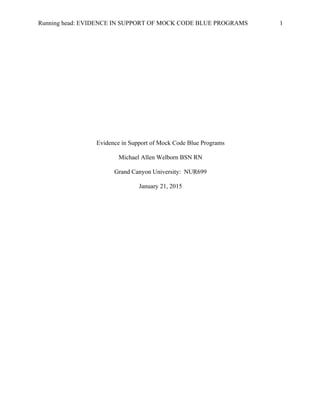 Running head: EVIDENCE IN SUPPORT OF MOCK CODE BLUE PROGRAMS 1
Evidence in Support of Mock Code Blue Programs
Michael Allen Welborn BSN RN
Grand Canyon University: NUR699
January 21, 2015
 