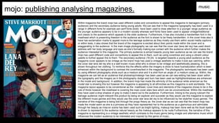 mojo: publishing analysing magazines. music
Within magazine the brand mojo has used different codes and conventions to appeal this magazine to teenagers (primary
audience) and the secondary audience being young adults. We can see that in the magazine typography has been used in a
range in different fonts for example san-serif fonts (bold) have been used to draw attention to a younger range audience as
the younger audience appears to be in a modern society whereas serif fonts have been used to appear vintage/traditional
and classic to the audience which appeals to the older audience. Furthermore, it has also included a handwritten font in the
masthead which is presenting freedom to the audience as the font is shown to be freely handwritten. In the cover lines also it
have has exclamation marks to appeal more to the teenage audience as they mostly use them within social medIa captions
or within texts, it also shows that the brand of the magazine is excited about their points made within the cover and is
exaggerating to the audience. In the main image photography we can see that the cover star (lana del rey) has used direct
address with her body language and eyes as she’s formally making eye contact with the audience which further makes the
audience interested to this magazine. The primary audience is aimed towards young teen audience as we can see the brand
mojo has used different code and conventions to appeal this to them, such as using coverlines and using a vibrant colour
palette to further appeal this to them. The secondary audience (18-24) is targeted towards a young adult audience as the
magazine cover appears to be vintage as the brand mojo has used a vintage aesthetic to make it look eye catching, within
the cover star lana del rey she is a well known music artist who is shown to be vintage and aesthetically pleasing, this is
shown throughout her clothing. To reinforce this the effects within the imagery is show to have hue/saturation which is been
enhanced within the background to contrast the coverlines/text in the magazine. The photographic techniques has been used
by using different photography shots such as a medium shot and it is shot from an angle of a medium close up. Within, the
magazine we can tell as an audience that photoshop/indesign has been used as we can see editing has been down within
the typography and the imagery as in the photography dodge and burn has been used as highlights/shadows are enhanced
in the model and background. In addition, the brand mojo has made the ethnicity of the audience white american as the
model star is showing this but however the magazine is appealing to all ethnicities as this magazine is sold worldwide. The
magazine layout appears to be conventional as the: masthead, cover lines and elements of the magazine shows to be in the
rule of thirds however the masthead is covering the main cover stars face which can be unconventional. Within the masthead
they have used a drop shadow of grey to make it stand out to the audience. Furthermore, linking to the young rubicam the
teenage audience might interpret this product by being an explorer and succeder as they would use this magazine to explore
the different music genres and they would use the cover star lana del rey to be influenced by her style/her music genres. The
narrative of this magazine is being told through the propp theory as the cover star as we can see that the brand mojo has
made the model seem as she is a princess as they have represented her to the audience as a glamorous and admirable
through her beauty as mise en scene has been used such as bright lighting, makeup has been done well as the blush lipstick
is shown to represent to the audience natural beauty as the makeup appears to be nude.Furthermore, the narrative of this
magazine is representing is a vintage aesthetic which contrasts to the music genre being vinagte and alternative music which
influences the modern audience to be interested and inspired by this genre of music,
 