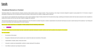 task
Vocational Scenario or Context
TeenScene Media are a media production company producing media products across a range of sectors. They are planning a new range of products designed to appeal to young people from 13-19 across a range of
demographic backgrounds and are researching how past and present media products are created to engage specific audiences.
In your role as a junior researcher they have asked you to write a report reviewing a range of media products from the audio/moving image, publishing and interactive sectors that have been produced by their competitors to
analyse their purpose and how they have been created to engage their audiences.
They have then asked that you focus on a range of products from one of the sectors to analyse how genre, narrative, representation and production techniques are used to create meaning for the audiences. Your findings will
be used to help develop new media products for the teen audience.
Part 2 of your report must focus on examples of media products from the following media sector:
● publishing
Your report must analyse how each product has been constructed to generate meaning for a specific audience and how the audience may respond to the product.
You must consider:
• the narrative of the product
• the generic influences and how the products use or subvert the codes and conventions of that genre
• representation of people, places, issues and events
• how genre, narrative and representation combine to create meaning for the audience
• how different audiences may interpret the product.
 