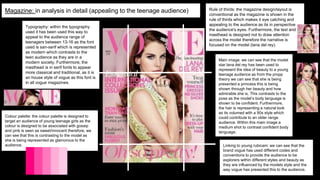 Magazine: in analysis in detail (appealing to the teenage audience)
Typography: within the typography
used it has been used this way to
appeal to the audience range of
teenagers between 13-16 as the font
used is san-serif which is represented
as modern which contrasts to the
teen audience as they are in a
modern society. Furthermore, the
masthead is in serif fonts to appear
more classical and traditional, as it is
an house style of vogue as this font is
in all vogue magazines.
Rule of thirds: the magazine design/layout is
conventional as the magazine is shown in the
rule of thirds which makes it eye catching and
appealing to the audience as its in perspective
the audience's eyes. Furthermore, the text and
masthead is designed not to draw attention
across the model therefore the narrative is
focused on the model (lana del rey).
Colour palette: the colour palette is designed to
target an audience of young teenage girls as the
colour is designed to be associated with gossip
and pink is seen as sweet/innocent therefore, we
can see that this is contrasting to the model as
she is being represented as glamorous to the
audience.
Main image: we can see that the model
star lana del rey has been used to
represent the idea of beauty to a young
teenage audience as from the propp
theory we can see that she is being
presented a princess this is being
shown through her beauty and how
admirable she is. This contrasts to the
pose as the model’s body language is
shown to be confident. Furthermore,
the hair is representing a natural look
as its volumed with a 90s style which
could contribute to an older range
audience. Within this main image a
medium shot to contrast confident body
language.
Linking to young rubicam: we can see that the
brand vogue has used different codes and
conventions to provide the audience to be
explorers within different styles and beauty as
they are influenced by the models style and the
way vogue has presented this to the audience.
 