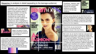 Magazine: in analysis in detail (appealing to the teenage audience)
Typography: within the typography
used it has been used this way to
appeal to the audience range of
teenagers between 13-16 as the
font used is san-serif which is
represented as modern which
contrasts to the teen audience as
they are in a modern society.
Furthermore, teen is highlighted in
bold/italics in the masthead as teen
is the main focused audience in this
magazine.
Coverlines: “stardom, style
and school”is associated
towards the teenage
audience as we fixate
school to the teenage
audience.
splash: the splash is further
reinforcing the teen audience
as its focused on school as it
says “A+ fashion”
Main cover: we can see the model has used good body
language as emma watson is standing up straight with
confident and making eye contact with the audience this
is to create direct address. This targets the audience
towards the magazine as they feel involved in the
magazine. Furthermore, we can also see that the brand
teen vogue has used photoshop or different softwares to
engage a warm tone/feel to the audience. In addition, the
lighting is shown to be natural as we can see that the
cover star has a natural glow towards the side of her face
which is further promoting natural beauty within a
teen/young adults audience.
Colour palette: is appealing towards the primary
audience as we associate teenagers towards
bright/vibrant colour schemes which would further
make them read and interact with this magazine as it
appears to be bright and outstanding to them.
Furthermore, it also is also attracting both genders
due to the colour palette having both pinks/purples
and blues.
Linking to young rubicam:we can see that the brand
vogue has represented this magazine in this way to let
the teenage audience to explore different styles/looks
covered within the magazine. Furthermore, this allows
the audience to be succeders as they are able to take
influence from this magazine.
Rule of thirds: we can see that this
magazine is conventional as the
magazine is shown in the rule of thirds.
 