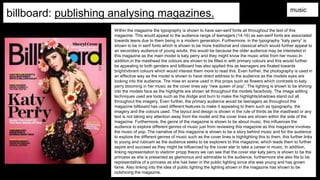 billboard: publishing analysing magazines. music
Within the magazine the typography is shown to have san-serif fonts all throughout the text of this
magazine. This would appeal to the audience range of teenagers (14-16) as san-serif fonts are associated
towards teens due to them being in a modern generation. Furthermore, in the typography “katy perry” is
shown to be in serif fonts which is shown to be more traditional and classical which would further appeal to
an secondary audience of young adults, this would be because the older audience may be interested in
this magazine as the main model is katy perry and they might know the music artist from her music.In
addition,in the masthead the colours are shown to be filled in with primary colours and this would further
be appealing to both genders and billboard has also applied this as teenagers are fixated towards
bright/vibrant colours which would interest them more to read this. Even further, the photography is used in
an effective way as the model is shown to have direct address to the audience as the models eyes are
looking into the audience. The mise en scene used in this props such as flowers which contrasts to katy
perry blooming in her music as the cover lines say “new queen of pop”. The lighting is shown to be shining
into the models face as the highlights are shown all throughout the models face/body. The image editing
techniques used are tools such as the dodge and burn to make the highlights/shadows stand out all
throughout the imagery. Even further, the primary audience would be teenagers as throughout the
magazine billboard has used different features to make it appealing to them such as typography, the
imagery and the colours used. The layout and design is shown in the rule of thirds as the masthead or any
text is not taking any attention away from the model and the cover lines are shown within the side of the
magazine. Furthermore, the genre of the magazine is shown to be about music, this influences the
audience to explore different genres of music just from reviewing this magazine as this magazine involves
the music of pop. The narrative of this magazine is shown to be a story behind music and for the audience
to explore the different genres of music such as the cover lines is highlighting this to them, this further links
to young and rubicam as the audience seeks to be explorers to this magazine, which leads them to further
aspire and succeed as they might be influenced by the cover star to take a career in music. In addition,
linking representation to vladimir propp theory we can see that the cover star katy perry is shown to be the
princess as she is presented as glamorous and admirable to the audience, furthermore she also fits to be
representative of a princess as she has been in the public lighting since she was young and has grown
fame. Also linking into the idea of public lighting the lighting shown in the magazine has shown to be
outshining the magazine.
 