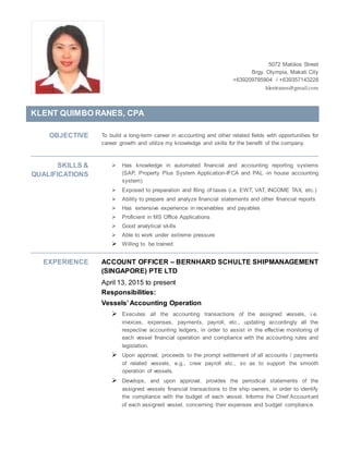 5072 Malolos Street
Brgy. Olympia, Makati City
+639209785904 / +639357143228
klentranes@gmail.com
KLENT QUIMBO RANES, CPA
OBJECTIVE To build a long-term career in accounting and other related fields with opportunities for
career growth and utilize my knowledge and skills for the benefit of the company.
SKILLS &
QUALIFICATIONS
 Has knowledge in automated financial and accounting reporting systems
(SAP, Property Plus System Application-IFCA and PAL -in house accounting
system)
 Exposed to preparation and filing of taxes (i.e. EWT, VAT, INCOME TAX, etc.)
 Ability to prepare and analyze financial statements and other financial reports
 Has extensive experience in receivables and payables
 Proficient in MS Office Applications
 Good analytical skills
 Able to work under extreme pressure
 Willing to be trained
EXPERIENCE ACCOUNT OFFICER – BERNHARD SCHULTE SHIPMANAGEMENT
(SINGAPORE) PTE LTD
April 13, 2015 to present
Responsibilities:
Vessels’ Accounting Operation
 Executes all the accounting transactions of the assigned vessels, i.e.
invoices, expenses, payments, payroll, etc., updating accordingly all the
respective accounting ledgers, in order to assist in the effective monitoring of
each vessel financial operation and compliance with the accounting rules and
legislation.
 Upon approval, proceeds to the prompt settlement of all accounts / payments
of related vessels, e.g., crew payroll etc., so as to support the smooth
operation of vessels.
 Develops, and upon approval, provides the periodical statements of the
assigned vessels financial transactions to the ship owners, in order to identify
the compliance with the budget of each vessel. Informs the Chief Accountant
of each assigned vessel, concerning their expenses and budget compliance.
 