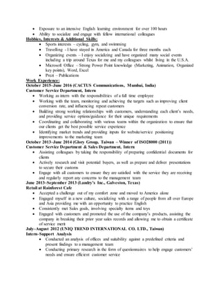  Exposure to an intensive English learning environment for over 100 hours
 Ability to socialize and engage with fellow international colleagues
Hobbies, Interests & Additional Skills:
 Sports interests – cycling, gym, and swimming
 Travelling - I have stayed in America and Canada for three months each
 Organizing events – I enjoy socializing and have organized many social events
including a trip around Texas for me and my colleagues whilst living in the U.S.A.
 Microsoft Office – Strong Power Point knowledge (Marketing, Animation, Organized
key points), Word, Excel
 Prezi – Publications
Work Experience:
October 2015–June 2016 (CACTUS Communications, Mumbai, India)
Customer Service Department, Intern
 Working as intern with the responsibilities of a full time employee
 Working with the team, monitoring and achieving the targets such as improving client
conversion rate, and influencing repeat customers
 Building strong working relationships with customers, understanding each client’s needs,
and providing service options/guidance for their unique requirements
 Coordinating and collaborating with various teams within the organization to ensure that
our clients get the best possible service experience
 Identifying market trends and providing inputs for website/service positioning
improvements to the marketing team
October 2013–June 2014 (Glory Group, Taiwan – Winner of ISO28000 (2011))
Customer Service Department & Sales Department, Intern
 Assisting colleagues by taking the responsibility of preparing confidential documents for
clients
 Actively research and visit potential buyers, as well as prepare and deliver presentations
to secure their customs
 Engage with all customers to ensure they are satisfied with the service they are receiving
and regularly report any concerns to the management team
June 2013–September 2013 (Landry’s Inc., Galveston, Texas)
Retail at Rainforest Cafe
 Accepted a challenge out of my comfort zone and moved to America alone
 Engaged myself in a new culture, socializing with a range of people from all over Europe
and Asia providing me with an opportunity to practice English
 Consistently met Sales goals, involving specialty items and toys
 Engaged with customers and promoted the use of the company’s products, assisting the
company in breaking their prior year sales records and allowing me to obtain a certificate
of service merit
July–August 2012 (UNIQ TREND INTERNATIONAL CO. LTD., Taiwan)
Intern–Support Analysis
 Conducted an analysis of offices and suitability against a predefined criteria and
present findings to a management team
 Conducting primary research in the form of questionnaires to help engage customers’
needs and ensure efficient customer service
 