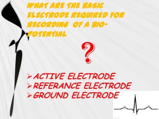 WHAT ARE THE BASIC
ELECTRODE REQUIRED FOR
RECORDING OF A BIO-
POTENTIAL


            ?
ACTIVE ELECTRODE
REFERANCE ELECTRODE
GROUND ELECTRODE
 