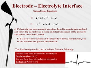 Electrode – Electrolyte Interface
                       General Ionic Equations


                  a)                  n
                         C        C       ne
                  b)          m
                          A           A me
 a) If electrode has same material as cation, then this material gets oxidized
 and enters the electrolyte as a cation and electrons remain at the electrode
 and flow in the external circuit.
    b) If anion can be oxidized at the electrode to form a neutral atom, one
    or two electrons are given to the electrode.


 The dominating reaction can be inferred from the following :
  Current flow from electrode to electrolyte :
  Oxidation (Loss of e-)
  Current flow from electrolyte to electrode :
  Reduction (Gain of e-)
 