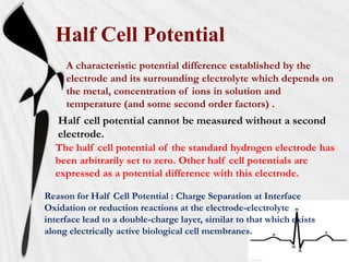 Half Cell Potential
     A characteristic potential difference established by the
     electrode and its surrounding electrolyte which depends on
     the metal, concentration of ions in solution and
     temperature (and some second order factors) .
   Half cell potential cannot be measured without a second
   electrode.
  The half cell potential of the standard hydrogen electrode has
  been arbitrarily set to zero. Other half cell potentials are
  expressed as a potential difference with this electrode.

Reason for Half Cell Potential : Charge Separation at Interface
Oxidation or reduction reactions at the electrode-electrolyte
interface lead to a double-charge layer, similar to that which exists
along electrically active biological cell membranes.
 
