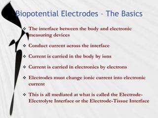 Biopotential Electrodes – The Basics
     The interface between the body and electronic
      measuring devices

     Conduct current across the interface

     Current is carried in the body by ions

     Current is carried in electronics by electrons

     Electrodes must change ionic current into electronic
      current

     This is all mediated at what is called the Electrode-
      Electrolyte Interface or the Electrode-Tissue Interface
 