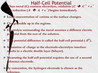 Half-Cell Potential
   When metal (C) contacts electrolyte, oxidation (C  C + + e –
    ) or reduction (A-  A + e –) begins immediately.
   Local concentration of cations at the surface changes.

   Charge builds up in the regions.

   Electrolyte surrounding the metal assumes a different electric
    potential from the rest of the solution.

   This potential difference is called the half-cell potential ( E0 ).

   Separation of charge at the electrode-electrolyte interface
    results in a electric double layer (bilayer).

   Measuring the half-cell potential requires the use of a second
    reference electrode.

   By convention, the hydrogen electrode is chosen as the
    reference.
 