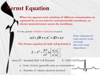 Nernst Equation
         When two aqueous ionic solutions of different concentration are
         separated by an ion-selective semi-permeable membrane, an
         electric potential exists across the membrane.

       For the general oxidation-reduction reaction
                                                      Note: interested in
                 A B           C D ne                 ionic activity at the
                                                      electrode
       The Nernst equation for half cell potential is (but note temp
                                                      dependence
                                RT   a a
                    E    E0        ln C D
                                nF   a A aB
  where E0 : Standard Half Cell Potential         E : Half Cell Potential
         a : Ionic Activity (generally same as concentration)
         n : Number of valence electrons involved
 