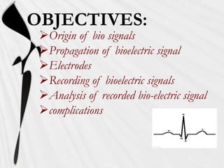 OBJECTIVES:
 Origin of bio signals
 Propagation of bioelectric signal
 Electrodes
 Recording of bioelectric signals
 Analysis of recorded bio-electric signal
 complications
 
