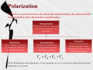 Polarization
     If there is a current between the electrode and electrolyte, the observed half
     cell potential is often altered due to polarization.

                                       Overpotential
                                Difference between observed
                                 and zero-current half cell
                                         potentials



                                                                             Activation
       Resistance                      Concentration
                                                                       The activation energy
Current changes resistance         Changes in distribution
                                                                       barrier depends on the
 of electrolyte and thus,          of ions at the electrode-
                                                                      direction of current and
  a voltage drop results.            electrolyte interface
                                                                         determines kinetics

                                   V p VR VC VA
     Note: Polarization and impedance of the electrode are two of the most important electrode
     properties to consider.
 