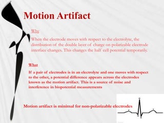 Motion Artifact
    Why
    When the electrode moves with respect to the electrolyte, the
    distribution of the double layer of charge on polarizable electrode
    interface changes. This changes the half cell potential temporarily.


  What
  If a pair of electrodes is in an electrolyte and one moves with respect
  to the other, a potential difference appears across the electrodes
  known as the motion artifact. This is a source of noise and
  interference in biopotential measurements



Motion artifact is minimal for non-polarizable electrodes
 