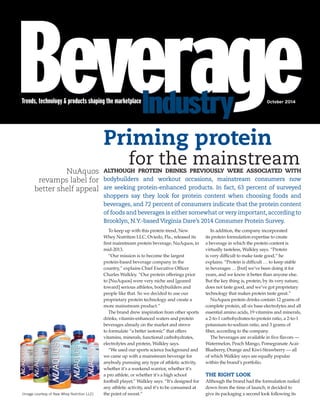 ALTHOUGH PROTEIN DRINKS PREVIOUSLY WERE ASSOCIATED WITH
bodybuilders and workout occasions, mainstream consumers now
are seeking protein-enhanced products. In fact, 63 percent of surveyed
shoppers say they look for protein content when choosing foods and
beverages, and 72 percent of consumers indicate that the protein content
of foods and beverages is either somewhat or very important, according to
Brooklyn, N.Y.-based Virginia Dare’s 2014 Consumer Protein Survey.
To keep up with this protein trend, New
Whey Nutrition LLC, Oviedo, Fla., released its
first mainstream protein beverage, NuAquos, in
mid-2013.
“Our mission is to become the largest
protein-based beverage company in the
country,” explains Chief Executive Officer
Charles Walkley. “Our protein offerings prior
to [NuAquos] were very niche and [geared
toward] serious athletes, bodybuilders and
people like that. So we decided to use our
proprietary protein technology and create a
more mainstream product.”
The brand drew inspiration from other sports
drinks, vitamin-enhanced waters and protein
beverages already on the market and strove
to formulate “a better isotonic” that offers
vitamins, minerals, functional carbohydrates,
electrolytes and protein, Walkley says.
“We used our sports science background and
we came up with a mainstream beverage for
anybody pursuing any type of athletic activity,
whether it’s a weekend warrior, whether it’s
a pro athlete, or whether it’s a high school
football player,” Walkley says. “It’s designed for
any athletic activity, and it’s to be consumed at
the point of sweat.”
In addition, the company incorporated
its protein formulation expertise to create
a beverage in which the protein content is
virtually tasteless, Walkley says. “Protein
is very difficult to make taste good,” he
explains. “Protein is difficult … to keep stable
in beverages … [but] we’ve been doing it for
years, and we know it better than anyone else.
But the key thing is, protein, by its very nature,
does not taste good, and we’ve got proprietary
technology that makes protein taste great.”
NuAquos protein drinks contain 12 grams of
complete protein, all six base electrolytes and all
essential amino acids, 19 vitamins and minerals,
a 2-to-1 carbohydrates-to-protein ratio, a 2-to-1
potassium-to-sodium ratio, and 3 grams of
fiber, according to the company.
The beverages are available in five flavors —
Watermelon, Peach Mango, Pomegranate Acai-
Blueberry, Orange and Kiwi-Strawberry — all
of which Walkley says are equally popular
within the brand’s portfolio.
THE RIGHT LOOK
Although the brand had the formulation nailed
down from the time of launch, it decided to
give its packaging a second look following its
NuAquos
revamps label for
better shelf appeal
Priming protein
for the mainstream
(Image courtesy of New Whey Nutrition LLC)
Trends, technology & products shaping the marketplaceTrends, technology & products shaping the marketplace October 2014
BI1014_NewWhey_REPRINT.indd 1BI1014_NewWhey_REPRINT.indd 1 9/26/14 2:39 PM9/26/14 2:39 PM
 