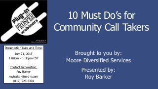 10 Must Do’s for
Community Call Takers
Brought to you by:
Moore Diversified Services
Presented by:
Roy Barker
Presentation Date and Time:
July 21, 2015
1:00pm – 1:30pm CST
Contact Information:
Roy Barker
roybarker@m-d-s.com
(817) 925-8374
 