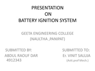PRESENTATION
ON
BATTERY IGNITION SYSTEM
GEETA ENGINEERING COLLEGE
(NAULTHA ,PANIPAT)
SUBMITTED BY: SUBMITTED TO:
ABDUL RAOUF DAR Er. VINIT SALUJA
4912343 (Astt.prof Mech.)
 