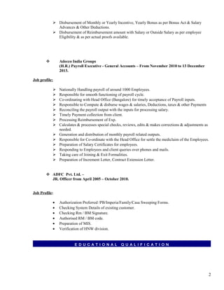  Disbursement of Monthly or Yearly Incentive, Yearly Bonus as per Bonus Act & Salary
Advances & Other Deductions.
 Disbursement of Reimbursement amount with Salary or Outside Salary as per employee
Eligibility & as per actual proofs available.
 Adecco India Groups
(H.R.) Payroll Executive - General Accounts – From November 2010 to 13 December
2013.
Job profile:
 Nationally Handling payroll of around 1000 Employees.
 Responsible for smooth functioning of payroll cycle.
 Co-ordinating with Head Office (Bangalore) for timely acceptance of Payroll inputs.
 Responsible to Compute & disburse wages & salaries, Deductions, taxes & other Payments
 Reconciling the payroll output with the inputs for processing salary.
 Timely Payment collection from client.
 Processing Reimbursement of Exp.
 Calculates & processes special checks, reviews, edits & makes corrections & adjustments as
needed.
 Generation and distribution of monthly payroll related outputs.
 Responsible for Co-ordinate with the Head Office for settle the mediclaim of the Employees.
 Preparation of Salary Certificates for employees.
 Responding to Employees and client queries over phones and mails.
 Taking care of Joining & Exit Formalities.
 Preparation of Increment Letter, Contract Extension Letter.
 ADFC Pvt. Ltd. –
JR. Officer from April 2005 – October 2010.
Job Profile:
• Authorization Preferred /PB/Imperia/Family/Casa Sweeping Forms.
• Checking System Details of existing customer.
• Checking Rm / BM Signature.
• Authorised RM / BM code.
• Preparation of MIS.
• Verification of HNW division.
E D U C A T I O N A L Q U A L I F I C A T I O N
2
 