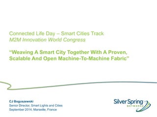 © 2013 Silver Spring Networks. All rights reserved.
Connected Life Day – Smart Cities Track
M2M Innovation World Congress
“Weaving A Smart City Together With A Proven,
Scalable And Open Machine-To-Machine Fabric”
CJ Boguszewski
Senior Director, Smart Lights and Cities
September 2014, Marseille, France
 