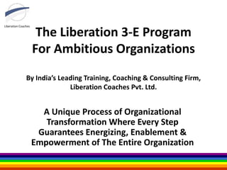 Liberation Coaches
The Liberation 3-E Program
For Ambitious Organizations
By India’s Leading Training, Coaching & Consulting Firm,
Liberation Coaches Pvt. Ltd.
A Unique Process of Organizational
Transformation Where Every Step
Guarantees Energizing, Enablement &
Empowerment of The Entire Organization
 