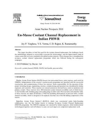 Asian Nuclear Prospects 2010
En-Masse Coolant Channel Replacement in
Indian PHWR
Joy P. Varghese, V.S. Verma, C.D. Rajput, K. Ramamurthy
Abstract
This paper describes in brief the need for the coolant channel replacement, the challenges faced,
the methodology adopted to successfully overcome the shortcomings, and the improvements made in
various areas that set a new standard in the global nuclear industry.These changes have streamlined the
en-masse coolant channel replacement programme which was followed during the subsequent
campaigns.
© 2010 Published by Elsevier Ltd
Keywords: coolant channel; PHWR; MAPS; fuel bundle; pressure tubes
1. Introduction
Madras Atomic Power Station (MAPS) houses two pressurized heavy water reactors, each rated for
230MWe. Indigenization of the country’s nuclear power programme was launched with the successful
construction and commissioning of these two reactors. Entire responsibility for the execution of this
project including design, engineering, erection, commissioning and operation was shouldered by Indian
engineers and scientists. These reactors use natural uranium as fuel and heavy water as moderator and
primary coolant. These reactors have 306 horizontal coolant channel assemblies each of which house
12 fuel bundles with shielding plugs and sealing plugs at either ends.Pressure tubes and calandria tubes
of these reactors are made off Zircaloy-2. With the hydriding phenomenon in pressure tubes, coolant
channel assembly, which is designed to be replaced, becomes one of the life limiting components of the
reactor.
Rajasthan Atomic Power Station-2 (RAPS-2), which was constructed under Indo-Canadian
collaboration, was the first Indian reactor to undergo En-masse Coolant Channel Replacement
(EMCCR) programme. The EMCCR campaign was executed by Indian engineers, which demonstrated
technological expertise and self reliance to carry out such major core component replacement work.
______________
*Correspondingauthor.Tel.: +91-44-27480320; fax: +91-44-27485134
E-mail address: jvarghese@npcil.co.in
 