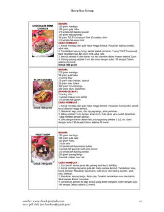 Resep Kue Kering



                             BAHAN :
       CHOCOLATE MINT        130 gram mentega
          COOKIES            100 gram gula halus
                             1/4 sendok teh baking powder
                             160 gram tepung terigu
                             30 gram TULIP Compound Dark Chocolate, ditim
                             1/2 sendok teh esen mint
                             CARA MEMBUAT :
                             1. Kocok mentega dan gula halus hingga lembut. Masukkan baking powder,
                             aduk rata.
                             2. Tambahkan tepung terigu sambil diaduk perlahan. Tuang TULIP Compound
                             Dark Chocolate cair dan esen mint, aduk rata.
                             3. Bentuk persegi di atas kertas roti lalu diamkan dalam freezer selama 2 jam.
                             4. Potong-potong setebal 3 mm lalu oven dengan suhu 150 derajat Celsius
                             selama 20 menit.
                             Untuk 300 gram

                             BAHAN :
                             275 gram mentega
                             50 gram gula halus
                             2 kuning telur
         PLUM COOKIES        25 gram keju cheddar, diparut
                             20 gram susu bubuk
                             300 gram tepung terigu
                             200 gram plum, dipipihkan
                             BAHAN OLESAN :
                             2 kuning telur
                             1 sendok makan krim kental
                             1/4 sendok teh garam
                             CARA MEMBUAT :
                             1. Kocok mentega dan gula halus hingga lembut. Masukkan kuning telur sambil
        Untuk 450 gram       terus dikocok hingga lembut.
                             2. Masukkan keju, susu, dan tepung terigu, aduk perlahan.
                             3. Giling setebal 3 mm dengan lebar 6 cm. Tata plum yang sudah dipipihkan.
                             Tutup kembali dengan adonan.
                             4. Oles dengan bahan olesan lalu potong-potong selebar 2 1/2 cm. Oven
                             dengan suhu 150 derajat Celsius selama 20 menit.



                             BAHAN :
          FRUIT DROP         150 gram mentega
                             100 gram gula pasir
                             100 gram madu
                             1 butir telur
                             1/2 sendok teh kayumanis bubuk
                             1 sendok teh parutan kulit jeruk lemon
                             1/2 sendok teh baking powder
                             250 gram tepung terigu
                             3 sendok makan susu cair

        Untuk 700 gram       CARA MEMBUAT :
                             1. Cuci bersih kismis peras lalu potong kecil-kecil, sisihkan.
                             2. Kocok mentega bersama gula dan madu sampai lembut. Tambahkan telur,
                             kocok kembali. Masukkan kayumanis, kulit jeruk, dan baking powder, aduk
                             rata. Sisihkan.
                             3. Masukkan tepung terigu. Aduk rata. Terakhir tambahkan susu dan kismis.
                             Aduk sampai kismis menyebar.
                             4. Sendokkan adonan ke atas loyang yang dioles margarin. Oven dengan suhu
                             140 derajat Celsius selama 25 menit.




sumber www.ebook.planindo.com                                                                                 10
versi pdf oleh jani.handoyo@pajak.go.id
 