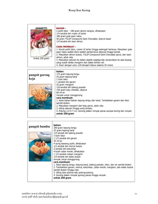 Resep Kue Kering




           AMARETTI          BAHAN :
                             2 putih telur — 180 gram almon sangrai, dihaluskan
                             1/4 sendok teh cream of tartar
                             180 gram gula pasir halus
                             50 gram TULIP Compound Dark Chocolate, diserut kasar
                             1/4 sendok teh esen almon

                             CARA MEMBUAT :
                             1. Kocok putih telur, cream of tartar hingga setengah berbusa. Masukkan gula
                             pasir halus sedikit demi sedikit sambil terus dikocok hingga kental.
                             2. Masukkan almon bubuk, TULIP Compound Dark Chocolate parut, dan esen
                             almon, aduk rata.
         Untuk 250 gram
                             3. Masukkan adonan ke dalam plastik segitiga lalu semprotkan ke atas loyang
                             yang sudah dioles margarin dan dialas kertas roti.
                             4. Oven dengan suhu 120 derajat Celsius selama 35 menit.

                             bahan:
     pangsit goreng          175 gram tepung terigu
                             25 gram tepung kanji
     keju                    1 butir telur
                             1 sendok teh garam
                             25 gram margarin
                             1/8 sendok teh baking powder
                             150 gram keju cheddar, diparut
                             60 ml air
                             minyak untuk menggoreng
                             cara membuat:
                             1. Aduk bahan-bahan tepung terigu dan kanji. Tambahkan garam dan telur
                             sambil diuleni.
                             2. Masukkan margarin dan keju parut, aduk rata.
                             3. Giling adonan hingga yang tertipis.
                             4. Potong 1/2 X 7 cm. Goreng dalam minyak panas sampai kering dan renyah.
                             untuk 250 gram




                          bahan:
     pangsit bumbu        200 gram tepung terigu
                          25 gram tepung kanji
                          1/4 sendok teh baking powder
                          1 butir telur
                          1 1/2 sendok teh garam
                          35 ml air
                          4 siung bawang putih, dihaluskan
                          1/2 sendok teh merica bubuk
                          2 sendok teh ketumbar
                          4 buah cabai merah, dihaluskan
                          1 1/2 sendok makan margarin
                          1/4 sendok teh kaldu bubuk
                          minyak untuk menggoreng
                          cara membuat:
                          1. Aduk tepung terigu, tepung kanji, baking powder, telur, dan air sambil diuleni.
                          2. Tambahkan garam, merica, ketumbar, cabai merah, margarin, dan kaldu bubuk
                          sambil diuleni hingga rata.
                          3. Giling tipis adonan lalu potong-potong.
                          4. Goreng dalam minyak goreng panas hingga renyah.
                          untuk 250 gram




sumber www.ebook.planindo.com                                                                                  11
versi pdf oleh jani.handoyo@pajak.go.id
 