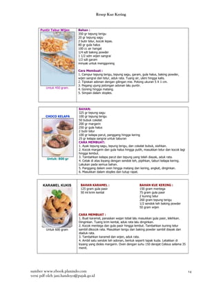 Resep Kue Kering


     Puntir Tabur Wijen     Bahan :
                            350 gr tepung terigu
                            20 gr tepung sagu
                            2 butir telur, kocok lepas.
                            80 gr gula halus
                            100 cc air hangat
                            1/4 sdt baking powder
                            1 1/2 sdm wijen sangrai
                            1/2 sdt garam
                            minyak untuk menggoreng

                            Cara Membuat :
                            1. Campur tepung terigu, tepung sagu, garam, gula halus, baking powder,
                            wijen sangrai dan telur, aduk rata. Tuang air, uleni hingga kalis.
                            2. Tipiskan adonan dengan gilingan mie. Potong ukuran 5 X 1 cm.
                            3. Pegang ujung potongan adonan lalu puntir.
         Untuk 450 gram.    4. Goreng hingga matang.
                            5. Simpan dalam stoples.




                             BAHAN:
                             325 gr tepung sagu
         CHOCO KELAPA        100 gr tepung terigu
                             50 bubuk cokelat
                             200 gr margarin
                             250 gr gula halus
                             2 butir telur
                             100 gr kelapa parut, panggang hingga kering
                             25 gr kelapa sangrai untuk taburan
                             CARA MEMBUAT:
                             1. Ayak tepung sagu, tepung terigu, dan cokelat bubuk, sisihkan.
                             2. Kocok margarin dan gula halus hingga putih, masukkan telur dan kocok lagi
                             hingga lembut.
                             3. Tambahkan kelapa parut dan tepung yang telah diayak, aduk rata.
          Untuk: 800 gr
                             4. Cetak di atas loyang dengan sendok teh, pipihkan, taburi kelapa kering.
                             Lakukan pada semua bahan.
                             5. Panggang dalam oven hingga matang dan kering, angkat, dinginkan.
                             6. Masukkan dalam stoples dan tutup rapat.



       KARAMEL KUKIS          BAHAN KARAMEL :                           BAHAN KUE KERING :
                              125 gram gula pasir                       150 gram mentega
                              50 ml krim kental                         75 gram gula pasir
                                                                        2 kuning telur
                                                                        260 gram tepung terigu
                                                                        1/2 sendok teh baking powder
                                                                        50 gram wijen

                             CARA MEMBUAT :
                             1. Buat karamel, panaskan wajan tebal lalu masukkan gula pasir, lelehkan.
                             Dinginkan. Tuang krim kental, aduk rata lalu dinginkan.
                             2. Kocok mentega dan gula pasir hingga lembut. Tambahkan kuning telur
         Untuk 600 gram      sambil dikocok rata. Masukkan terigu dan baking powder sambil diayak dan
                             diaduk rata.
                             3. Tambahkan karamel dan wijen, aduk rata.
                             4. Ambil satu sendok teh adonan, bentuk seperti tapak kuda. Letakkan di
                             loyang yang dioles margarin. Oven dengan suhu 150 derajat Celsius selama 35
                             menit.




sumber www.ebook.planindo.com                                                                               14
versi pdf oleh jani.handoyo@pajak.go.id
 