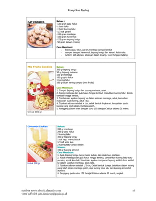 Resep Kue Kering



     OAT COOKIES              Bahan :
                              -125 gram gula halus
                              -1 butir telur
                              -1 butir kuning telur
                              -1/2 sdt garam
                              -100 gram mentega
                              -100 gram havermut
                              -125 gram tepung terigu
                              -50 gram kenari cincang

                              Cara Membuat:
                                  -  kocok gula, telur, garam,mentega sampai lembut
                                  -  campur dengan havermut ,tepung terigu dan kenari. Aduk rata.
                                  -  Ambil 1 sdt adonan, letakkan dalam loyang. Oven hingga matang




     Mix Fruits Cookies       Bahan:
                              200 gr tepung terigu
                              50 gr tepung maizena
                              150 gr mentega
                              100 gr gula halus
                              1 kuning telur
                              100 gr buah kering campur (mix fruits)

                              Cara Membuat:
                              1. Campur tepung terigu dan tepung maizena, ayak.
                              2. Kocok mentega dan gula halus hingga lembut, masukkan kuning telur, kocok
                              kembali hingga lembut.
                              3. Tambahkan ayakan tepung ke dalam adonan mentega, aduk, kemudian
                              masukkan buah kering, aduk rata.
                              4. Tipiskan adonan setebal + cm, cetak bentuk lingkaran, tempatkan pada
                              loyang yang telah dioles mentega putih.
                              5. Panggang dalam oven dengan suhu 150 derajat Celsius selama 25 menit.
     Untuk 600 gr




     Cinnamon Cookies         Bahan:
                              200 gr mentega
                              200 gr gula halus
                              2 kuning telur
                              300 gr tepung terigu
                              1 sdt kayu manis bubuk
                              1/4 sdt soda kue
                              2 kuning telur untuk olesan
                              Hiasan:
                              100 gr kacang almond
                              Cara Membuat:
                              1. Ayak tepung terigu, kayu manis bubuk, dan soda kue, sisihkan.
                              2. Kocok mentega dan gula halus hingga lembut, tambahkan kuning telur satu
                              persatu, kocok kembali. Masukkan ayakan campuran tepung sedikit demi sedikit
     Untuk 700 gr             ke dalam kocokan mentega, aduk rata.
                              3. Tipiskan adonan setebal 1/2 cm, Cetak bentuk bunga. Letakkan dalam loyang
                              yang telah dioles mentega putih, oles kuning telur lalu beri kacang almond di
                              atasnya.
                              4. Panggang pada suhu 170 derajat Celsius selama 20 menit, angkat.




sumber www.ebook.planindo.com                                                                            16
versi pdf oleh jani.handoyo@pajak.go.id
 