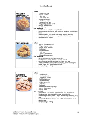 Resep Kue Kering


                              Bahan
                                  -  175 gram mentega
     KUE SAGU                     -  50 gram gula halus
     SEMPRIT KEJU                 -  1 butir telur
                                  -  1 butir kuning telur
                                  -  200 gram keju edam
                                  -  2 sdm tepung terigu
                                  -  350 gram tepung sagu
                                  -  100 gram keju cheddar parut
                                  -  kantong plastic segitiga
                                  -  spruit bintang
                              Cara membuat
                                  -  kocok mentega, gula,telur, sampai lembut
                                  -  campur dengan keju,tepung sagu dan terigu, aduk rata sampai cukup
                                     lemas
                                  -  isi kantong plastic yang sudah diberi spruit bintang, tabor keju
                                  -  semprot adonan diatas loyang yang sudah dioles mentega
                                  -  panggang hingga matang
                                  -


     CHEESSY CORN             Bahan
                                  -  50 gram cornflake, cincang
                                  -  175 gram tepung terigu
                                  -  25 gram tepung maizena
                                  -  ½ sdt garam
                                  -  100 gram mentega
                                  -  1 butir telur
                                  -  2 sdm susu kental manis
                                  -  100 gram keju tua, oarut
                              Cara Membuat
                                  -  campur cornflake, terigu, maizena, sisihkan
                                  -  kocok garam, mentega, telur, susu sampai lembut
                                  -  campur dengan keju dan campuran cornflake, aduk rata
                                  -  ambil 1 sendok the adonan, letakkan diloyang, tekan dengan garpu
                                     doatas loyang yang sudah diolesi mentega
                                  -  panggang hingga matang




                              Bahan
     KUE KERING                   -  250 gram terigu
                                  -  1 sdm susu bubuk
     KELAPA KISMIS
                                  -  1 sdm tepung maizena
                                  -  ½ sdt baking powder
                                  -  150 gram mentega
                                  -  125 gram gula halus
                                  -  1 butir telur
                                  -  ½ sdt vanili
                                  -  ½ sdt rempah bumbu lapis legit
                                  -  50 gram kelapa parut
                                  -  50 gram kismis
                              Cara Membuat
                                  -  campur terigu,susu,maizena, baking powder,aduk rata sisihkan
                                  -  kocok mentega, gula,telur,vanili, rempah sampai lembut
                                  -  campur dengan kelapa,kismis. Campur dengan campuran terigu, aduk
                                     rata.
                                  -  Letakkan 2 sdt adonan diloyang yang sudah dioles mentega, tekan
                                     dengan garpu
                                  -  Panggang hingga matang




sumber www.ebook.planindo.com                                                                           19
versi pdf oleh jani.handoyo@pajak.go.id
 