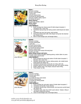 Resep Kue Kering


     Cheese Cookies          Bahan :
                             100 gram mentega
                             50 gram cheese spread
                             1 kuning telur
                             150 gram tepung terigu
                             1/8 sendok teh baking powder
                             100 gram cheddar cheese, diparut
                             3/4 sendok teh garam
                             Bahan taburan:
                             25 gram keju cheddar, diparut
                             Bahan olesan:
                             2 kuning telur
     untuk 410 gram          CARA MEMBUAT :
                                 1. Kocok mentega dan cheese spread 30 detik dengan kecepatan 2.
                                      Tambahkan telur. Kocok rata.
                                 2. Tambahkan tepung terigu dan baking powder sambil diayak dan diaduk
                                      rata.
                                 3. Tambahkan keju parut dan garam, aduk kembali.
                                 4. Pulung dan bentuk bulan sabit. Oles dengan kuning telur lalu taburkan
                                      keju cheddar parut.
                                 5. Oven 25 menit dengan suhu 160 derajat Celsius..


     Kue Kering Rice         BAHAN :
                             200 gram mentega
     Crispy                  120 gram tepung gula
                             1 butir telur
                             170 gram tepung terigu
                             20 gram tepung maizena
                             1/2 sendok teh baking powder
                             30 gram cokelat bubuk
                             100 gram kacang tanah sangrai dicincang kasar
                             25 gram rice crispy
                             Bahan filling (campur jadi satu):
                             100 gram white cooking chocolate, dipotong-potong, rendam dalam air panas
                             2 sendok makan peanut butter
     untuk 500 gram          CARA MEMBUAT :
                                 1. Kocok mentega dan tepung gula selama 30 detik dalam kecepatan 2.
                                       Masukkan telur, kocok rata.
                                 2. Masukkan tepung terigu, maizena, baking powder, dan cokelat bubuk
                                       sambil diayak dan diaduk rata.
                                 3. Tambahkan kacang tanah cincang dan rice crispy, aduk rata.
                                 4. Sendokan adonan ke atas loyang tipis-tipis saja. Oven sampai matang.
                                 5. Angkat. Setelah dingin, hias dengan campuran bahan filling.
                                 6. Tutup dengan kue lagi.



     Kue Kering Wijen        Bahan :
                             175 gram mentega
                             100 gram gula palem
                             2 kuning telur
                             1/2 sendok teh kayu manis bubuk
                             250 gram tepung terigu
                             1/4 sendok teh baking powder
                             25 gram wijen
                             CARA MEMBUAT :
                                 1. Kocok mentega dan gula palem selama 30 detik dalam kecepatan 2.
                                 2. Tambahkan kuning telur, kocok sebentar.
     untuk 400 gram              3. Tambahkan tepung terigu, baking powder, dan kayumanis sambil diayak
                                      dan diaduk rata.
                                 4. Tambahkan wijen, aduk rata. Ambil 2 gram adonan. Tipiskan. Giling di
                                      atas papan bergerigi lalu gulung.
                                 5. Oven 25 menit dengan suhu 150 derajat Celsius.




sumber www.ebook.planindo.com                                                                               21
versi pdf oleh jani.handoyo@pajak.go.id
 