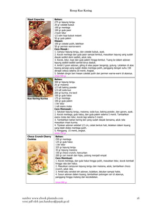 Resep Kue Kering

    Siput Capucino        Bahan:
                          275 gr tepung terigu
                          20 gr cokelat bubuk
                          100 gr mentega
                          100 gr gula pasir
                          2 butir telur
                          1/2 sdm kopi bubuk instant
                          50 gr gula palem
                          Hiasan:
                          100 gr cokelat putih, lelehkan
                          50 gr permen warna-warni
                          Cara Masak :
                          1. Campur tepung terigu, dan cokelat bubuk, ayak.
                          2. Kocok mentega dan gula pasir sampai lembut, masukkan tepung yang sudah
                          diayak sedikit demi sedikit, aduk rata.
                          3. Kocok, telur, kopi dan gula palem hingga lembut. Tuang ke dalam adonan
                          tepung sedikit-sedikit sambil terus diaduk.
                          4. Ambil 2 gram adonan, giling di atas papan bergerigi, gulung. Letakkan di atas
                          loyang persegi yang sudah dioles mentega putih, panggang dengan suhu 150
                          derajat celsius selama 20 menit. Angkat.
                          5. Setelah dingin beri hiasan cokelat putih dan permen warna-warni di atasnya.
                          Untuk 500 gr
                          Bahan:
                          300 gr tepung terigu
                          25 gr maizena
                          1/2 sdt baking powder
                          1/4 sdt soda kue
                          200 gr kurma, iris kecil
                          100 gr gula halus
    Kue Kering Kurma      175 gr mentega
                          100 gr gula palem
                          1 btr telur
                          1 sdt esens moka
                          Cara Memasak :
                          1. Satukan tepung terigu, maizena, soda kue, baking powder, dan garam, ayak.
                          2. Kocok mentega, gula halus, dan gula palem selama 5 menit. Tambahkan
                          esens moka dan telur, kocok lagi selama 5 menit.
                          3. Tambahkan bahan kering lain yang sudah diayak bersama, aduk rata
                          masukkan irisan kurma.
                          4. Tipiskan adonan setebal 1/2 cm, cetak bentuk hati, letakkan dalam loyang
                          yang telah dioles mentega putih.
                          5. Panggang 15 menit, angkat.
                          Untuk 750 gr
    Choco Crunch Cherry    Bahan:
    Cookies                250 gr mentega
                           125 gr gula halus
                           1 btr telur
                           325 gr tepung terigu
                           35 gr tepung maizena
                           150 gr choco crunch, hancurkan
                           200 gr ceri merah dan hijau, potong menjadi empat
                           Cara Membuat:
                           1. Kocok mentega, dan gula halus hingga putih, masukkan telur, kocok kembali
                           hingga rata dan halus.
                           2. Masukkan campuran tepung terigu dan maizena, aduk, tambahkan choco
                           crunch, aduk rata.
                           3. Ambil satu sendok teh adonan, bulatkan, lakukan sampai habis.
                           4. Susun adonan dalam loyang, tambahkan potongan ceri di atasnya,
                           panggang hingga matang dan kecokelatan.

                           Untuk 800 gr




sumber www.ebook.planindo.com                                                                                26
versi pdf oleh jani.handoyo@pajak.go.id
 