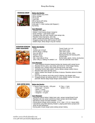 Resep Kue Kering


      MARKISA DROP        Bahan dan Bumbu :
                          2 buah markisa yang manis
                          150 gr mentega
                          125 gr gula
                          1 butir telur
                          200 gr tepung self raising
                          30 gr tepung terigu
                          Icing sugar + 1 buah markisa (oleh Bogasari )
                          Kue Kering

                           Cara Memasak :
                          - Panaskan oven 180°C
                          - Oleskan 2 buah loyang dengan margarine
                          - Kocok mentega + gula sampai ringan
                          - Tambahkan telur dan buah markisa, aduk sampai rata.
                          - Masukkan kedua tepungnya, aduk rata.
                          - Ambil 1 sendok kecil adonan, taruh di loyang
                          - Panggang sampai kering, lebih kurang 25 menit
                          - Setelah dingin, dihias dengan icing dan markisa


    KUDAPAN RINGAN        Bahan dan Bumbu :
    DARI CRACKERS          Terigu                                         Tomat 2 buah, iris 1 cm
                           Crackers asin 10 buah                          Saus tomat 2 sdm
                           Kornet 198 gr (1 kaleng)                       Telur ayam 3 butir
                           Susu cair 600 ml                               Telur puyuh 30 butir, rebus
                           Margarin 100 gr                                Bawang bombay dan bawang putih,
                           Keju parut 75 gr                               cincang halus
                           Keju untuk taburan 50 gr                       Bumbu kaldu, garam, merica, secukupnya
                           Jamur 198 gr (1 kaleng) iris setebal 1 cm      Sosis dan peterselli untuk hiasan

                          Cara Memasak :
                          1. Tumis margarine bersama bawang bombay dan bawang putih sampai harum.
                          2. Masukkan kornet, jamur, saus tomat, dan tomat iris. Tumis hingga matang.
                          3. Masukkan susu, crackers yang sudah diremas-remas, dan terigu
                          4. Tambahkan bumbu kaldu, garam, merica. Biarkan sampai crackers hancur.
                          5. Masukkan telur ayam dan keju parut.
                          6. Siapkan cetakan kecil dengan cup kertas di atasnya. Masukkan adonan ke dalam
                              cetakan.
                          7. Parut keju di atasnya, taruh telur puyuh di atasnya, hias dengan sosis.
                          8. Panggang dengan api sedang selama 45 menit. Setalah matang, hias dengan
                              peterselli. Nikmati selagi hangat dengan sambal botolan



     KUE UNTIR KEJU       Bahan dan Bumbu :
                           I. Tepung Terigu cap Koki = 200 gram           II. Telur = 1 butir
                              - Icing sugar = 1,8 gram                        Santan = 25 cc
                              - Garam = 2 gram
                              - Keju parut = 100 gram
                              - margarine = 25 gram

                          Cara Memasak :
                          - Campurkan seluruh bahan I dalam bowl, uleni sampai menjadi Bread Crumb
                          - Masukkan telur dan santan sambil terus diuleni sampai rata & tidak lengket
                          - Roll adonan sampai mencapai ketebalan + 3 mm
                          - Potong adonan dengan ukuran panjang 10 cm , lebar + 0,5 cm / sesuai selera
                          - Lipat adonan yang telah dipotong menjadi 2, pegang pada kedua ujungnya dan
                            puntir ke arah berlawanan
                          - Goreng pada minyak dengan panas sedang sampai matang




sumber www.ebook.planindo.com                                                                               3
versi pdf oleh jani.handoyo@pajak.go.id
 