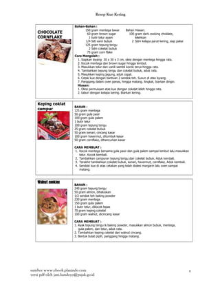Resep Kue Kering

                           Bahan-Bahan :
                                   150 gram mentega tawar        Bahan Hiasan:
    CHOCOLATE                       60 gram brown sugar            100 gram dark cooking choklate,
    CORNFLAKE                         1 butir telur ayam               lelehkan
                                   1/4 Sdt vanii bubuk               2 Sdm kelapa parut kering, siap pakai
                                   125 gram tepung terigu
                                      2 Sdm cokelat bubuk
                                    75 gram corn flake
                           Cara Mengolah :
                             1. Siapkan loyang 30 x 30 x 3 cm, olesi dengan mentega hingga rata.
                             2. Kocok mentega dan brown sugar hingga lembut.
                             3. Masukkan telur dan vanili sambil kocok terus hingga rata.
                             4. Tambahkan tepung terigu dan cokelat bubuk, aduk rata.
                             5. Masukkan keping jagung, aduk cepat.
                             6. Cetak kue dengan bantuan 2 sendok teh. Susun di atas loyang.
                             7. Panggang dalam oven panas, hingga matang. Angkat, biarkan dingin.
                             Hiasan:
                             1. Olesi permukaan atas kue dengan cokelat leleh hingga rata.
                             2. taburi dengan kelapa kering. Biarkan kering.


    Keping coklat
                          BAHAN :
    campur                125 gram mentega
                          50 gram gula pasir
                          100 gram gula palem
                          1 butir telur
                          100 gram tepung terigu
                          25 gram cokelat bubuk
                          50 gram kenari, cincang kasar
                          100 gram havermut, ditumbuk kasar
                          50 gram cornflake, dihancurkan kasar

                          CARA MEMBUAT :
                          1. Kocok mentega bersama gula pasir dan gula palem sampai lembut lalu masukkan
                             telur. Kocok kembali.
                          2. Tambahkan campuran tepung terigu dan cokelat bubuk. Aduk kembali.
                          3. Terakhir tambahkan cokelat bubuk, kenari, havermut, cornflake. Aduk kembali.
                          4. Sendoki kue di atas cetakan yang telah diolesi margarin lalu oven sampai
                             matang.



    Walnut cookies        BAHAN :
                          240 gram tepung terigu
                          50 gram almon, dihaluskan
                          1/2 sendok teh baking powder
                          230 gram mentega
                          150 gram gula palem
                          1 butir telur, dikocok lepas
                          70 gram keping cokelat
                          100 gram walnut, dicincang kasar

                          CARA MEMBUAT :
                          1. Ayak tepung terigu & baking powder, masukkan almon bubuk, mentega,
                             gula palem, dan telur, aduk rata.
                          2. Tambahkan keping cokelat dan walnut cincang.
                          3. Bentuk bulat pipih, panggang hingga matang.




sumber www.ebook.planindo.com                                                                                4
versi pdf oleh jani.handoyo@pajak.go.id
 