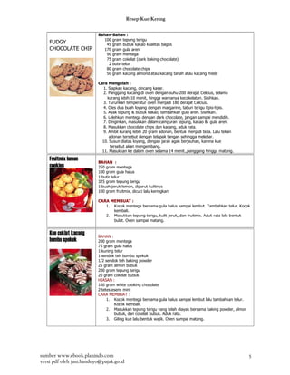 Resep Kue Kering

                          Bahan-Bahan :
                            100 gram tepung terigu
    FUDGY                    45 gram bubuk kakao kualitas bagus
    CHOCOLATE CHIP          170 gram gula aren
                             90 gram mentega
                             75 gram cokelat (dark baking chocolate)
                              2 butir telur
                             80 gram chocolate chips
                             50 gram kacang almond atau kacang tanah atau kacang mede

                          Cara Mengolah :
                             1. Siapkan kacang, cincang kasar.
                             2. Panggang kacang di oven dengan suhu 200 derajat Celcius, selama
                               kurang lebih 10 menit, hingga warnanya kecokelatan. Sisihkan.
                             3. Turunkan temperatur oven menjadi 180 derajat Celcius.
                             4. Oles dua buah loyang dengan margarine, taburi terigu tipis-tipis.
                             5. Ayak tepung & bubuk kakao, tambahkan gula aren. Sisihkan.
                             6. Lelehkan mentega dengan dark chocolate, jangan sampai mendidih.
                             7. Dinginkan, masukkan dalam campuran tepung, kakao & gula aren.
                             8. Masukkan chocolate chips dan kacang, aduk rata.
                             9. Ambil kurang lebih 20 gram adonan, bentuk menjadi bola. Lalu tekan
                                adonan tersebut dengan telapak tangan sehingga melebar.
                            10. Susun diatas loyang, dengan jarak agak berjauhan, karena kue
                                 tersebut akan mengembang.
                            11. Masukkan ke dalam oven selama 14 menit.,panggang hingga matang.

    Fruitmix lemon        BAHAN :
    cookies               250 gram mentega
                          100 gram gula halus
                          1 butir telur
                          325 gram tepung terigu
                          1 buah jeruk lemon, diparut kulitnya
                          100 gram fruitmix, dicuci lalu keringkan

                          CARA MEMBUAT :
                             1. Kocok mentega bersama gula halus sampai lembut. Tambahkan telur. Kocok
                                kembali.
                             2. Masukkan tepung terigu, kulit jeruk, dan fruitmix. Aduk rata lalu bentuk
                                bulat. Oven sampai matang.


    Kue coklat kacang     BAHAN :
    bumbu spekuk          200 gram mentega
                          75 gram gula halus
                          1 kuning telur
                          1 sendok teh bumbu spekuk
                          1/2 sendok teh baking powder
                          25 gram almon bubuk
                          200 gram tepung terigu
                          20 gram cokelat bubuk
                          HIASAN :
                          100 gram white cooking chocolate
                          2 tetes esens mint
                          CARA MEMBUAT :
                               1. Kocok mentega bersama gula halus sampai lembut lalu tambahkan telur.
                                   Kocok kembali.
                               2. Masukkan tepung terigu yang telah diayak bersama baking powder, almon
                                   bubuk, dan cokelat bubuk. Aduk rata.
                               3. Giling kue lalu bentuk wajik. Oven sampai matang.




sumber www.ebook.planindo.com                                                                             5
versi pdf oleh jani.handoyo@pajak.go.id
 