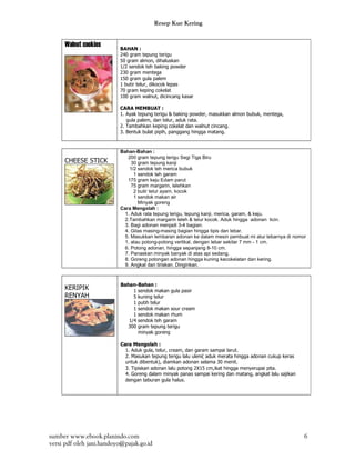 Resep Kue Kering


     Walnut cookies       BAHAN :
                          240 gram tepung terigu
                          50 gram almon, dihaluskan
                          1/2 sendok teh baking powder
                          230 gram mentega
                          150 gram gula palem
                          1 butir telur, dikocok lepas
                          70 gram keping cokelat
                          100 gram walnut, dicincang kasar

                          CARA MEMBUAT :
                          1. Ayak tepung terigu & baking powder, masukkan almon bubuk, mentega,
                             gula palem, dan telur, aduk rata.
                          2. Tambahkan keping cokelat dan walnut cincang.
                          3. Bentuk bulat pipih, panggang hingga matang.


                          Bahan-Bahan :
                             200 gram tepung terigu Segi Tiga Biru
     CHEESE STICK              30 gram tepung kanji
                              1/2 sendok teh merica bubuk
                                1 sendok teh garam
                             175 gram keju Edam parut
                               75 gram margarin, lelehkan
                                2 butir telur ayam, kocok
                                1 sendok makan air
                                  Minyak goreng
                          Cara Mengolah :
                            1. Aduk rata tepung terigu, tepung kanji, merica, garam, & keju.
                            2.Tambahkan margarin leleh & telur kocok. Aduk hingga adonan licin.
                            3. Bagi adonan menjadi 3-4 bagian.
                            4. Gilas masing-masing bagian hingga tipis dan lebar.
                            5. Masukkan lembaran adonan ke dalam mesin pembuat mi atur lebarnya di nomor
                            1, atau potong-potong vertikal, dengan lebar sekitar 7 mm - 1 cm.
                            6. Potong adonan, hingga sepanjang 8-10 cm.
                            7. Panaskan minyak banyak di atas api sedang.
                            8. Goreng potongan adonan hingga kuning kecokelatan dan kering.
                            9. Angkat dan tiriskan. Dinginkan.



                          Bahan-Bahan :
     KERIPIK                   1 sendok makan gula pasir
     RENYAH                    5 kuning telur
                               1 putih telur
                               1 sendok makan sour cream
                               1 sendok makan rhum
                             1/4 sendok teh garam
                            300 gram tepung terigu
                                 minyak goreng

                          Cara Mengolah :
                            1. Aduk gula, telur, cream, dan garam sampai larut.
                            2. Masukan tepung terigu lalu uleni( aduk merata hingga adonan cukup keras
                            untuk dibentuk), diamkan adonan selama 30 menit.
                            3. Tipiskan adonan lalu potong 2X15 cm,ikat hingga menyerupai pita.
                            4. Goreng dalam minyak panas sampai kering dan matang, angkat lalu sajikan
                            dengan taburan gula halus.




sumber www.ebook.planindo.com                                                                            6
versi pdf oleh jani.handoyo@pajak.go.id
 