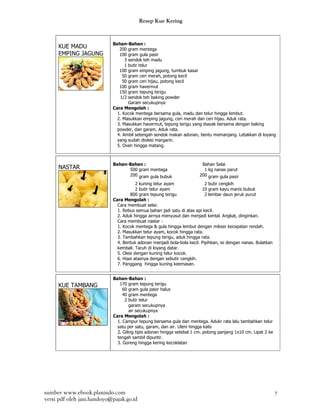 Resep Kue Kering


                            Bahan-Bahan :
     KUE MADU                  200 gram mentega
     EMPING JAGUNG             100 gram gula pasir
                                  3 sendok teh madu
                                  1 butir telur
                               100 gram emping jagung, tumbuk kasar
                                 50 gram ceri merah, potong kecil
                                 50 gram ceri hijau, potong kecil
                               100 gram havermut
                               150 gram tepung terigu
                               1/2 sendok teh baking powder
                                    Garam secukupnya
                            Cara Mengolah :
                              1. Kocok mentega bersama gula, madu dan telur hingga lembut.
                              2. Masukkan emping jagung, ceri merah dan ceri hijau. Aduk rata.
                              3. Masukkan havermut, tepung terigu yang diayak bersama dengan baking
                              powder, dan garam. Aduk rata.
                              4. Ambil setengah sendok makan adonan, bentu memanjang. Letakkan di loyang
                              yang sudah diolesi margarin.
                              5. Oven hingga matang.



                            Bahan-Bahan :                               Bahan Selai
     NASTAR                       500 gram mentega                       1 kg nanas parut
                                  200 gram gula bubuk                  200 gram gula pasir
                                        2 kuning telur ayam               2 butir cengkih
                                        2 butir telur ayam              10 gram kayu manis bubuk
                                     800 gram tepung terigu               2 lembar daun jeruk purut
                            Cara Mengolah :
                              Cara membuat selai:
                              1. Rebus semua bahan jadi satu di atas api kecil.
                              2. Aduk hingga airnya menyusut dan menjadi kental. Angkat, dinginkan.
                              Cara membuat nastar :
                              1. Kocok mentega & gula hingga lembut dengan mikser kecepatan rendah.
                              2. Masukkan telur ayam, kocok hingga rata.
                              3. Tambahkan tepung terigu, aduk hingga rata.
                              4. Bentuk adonan menjadi bola-bola kecil. Pipihkan, isi dengan nanas. Bulatkan
                              kembali. Taruh di loyang datar.
                              5. Olesi dengan kuning telur kocok.
                              6. Hiasi atasnya dengan sebutir cengkih.
                              7. Panggang hingga kuning keemasan.


                            Bahan-Bahan :
     KUE TAMBANG               170 gram tepung terigu
                                 60 gram gula pasir halus
                                 40 gram mentega
                                  2 butir telur
                                     garam secukupnya
                                     air secukupnya
                            Cara Mengolah :
                              1. Campur tepung bersama gula dan mentega. Adukr rata lalu tambahkan telur
                              satu per satu, garam, dan air. Uleni hingga kalis
                              2. Giling tipis adonan hingga setebal 1 cm. potong panjang 1x10 cm. Lipat 2 ke
                              tengah sambil dipuntir.
                              3. Goreng hingga kering kecoklatan




sumber www.ebook.planindo.com                                                                                  7
versi pdf oleh jani.handoyo@pajak.go.id
 