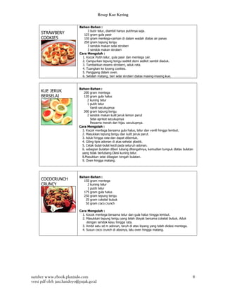 Resep Kue Kering

                            Bahan-Bahan :
                                  3 butir telur, diambil hanya putihnya saja.
     STRAWBERY                 125 gram gula pasir
     COOKIES                   150 gram mentega-cairkan di dalam wadah diatas air panas
                               250 gram tepung terigu
                                  3 sendok makan selai stroberi
                                  3 sendok makan stroberi
                            Cara Mengolah :
                              1. Kocok Putih telur, gula pasir dan mentega cair.
                              2. Campurkan tepung terigu sedikit demi sedikit sambil diaduk.
                              3. Tambahkan essens stroberri, aduk rata.
                              4. Tuangkan ke loyang cookies.
                              5. Panggang dalam oven.
                              6. Setelah matang, beri selai stroberi diatas masing-masing kue.



                            Bahan-Bahan :
     KUE JERUK                 200 gram mentega
     BERSELAI                  120 gram gula halus
                                  2 kuning telur
                                  1 putih telur
                                     Vanili secukupnya
                               300 gram tepung terigu
                                  2 sendok makan kulit jeruk lemon parut
                                     Selai aprikot secukupnya
                                     Pewarna merah dan hijau secukupnya.
                            Cara Mengolah :
                              1. Kocok mentega bersama gula halus, telur dan vanili hingga lembut.
                              2. Masukkan tepung terigu dan kulit jeruk parut.
                              3. Aduk hingga rata dan dapat dibentuk.
                              4. Giling tipis adonan di atas sehelai plastik.
                              5. Cetak bulat-bulat kecil pada seluruh adonan.
                              6. sebagian bulatan diberi lubang ditengahnya, kemudian tumpuk diatas bulatan
                              yang tidak berlubang.Olesi kuning telur.
                              8.Masukkan selai dibagian tengah bulatan.
                              9. Oven hingga matang.




                            Bahan-Bahan :
     COCOCRUNCH               150 gram mentega
     CRUNCY                     2 kuning telur
                                1 putih telur
                              175 gram gula halus
                              250 gram tepung terigu
                               20 gram cokelat bubuk
                               50 gram coco crunch

                            Cara Mengolah :
                              1. Kocok mentega bersama telur dan gula halus hingga lembut.
                              2. Masukkan tepung terigu yang telah diayak bersama cokelat bubuk. Aduk
                                 dengan sendok kayu hingga rata.
                              3. Ambil satu sd m adonan, taruh di atas loyang yang telah diolesi mentega.
                              4. Susun coco crunch di atasnya, lalu oven hingga matang.




sumber www.ebook.planindo.com                                                                               8
versi pdf oleh jani.handoyo@pajak.go.id
 