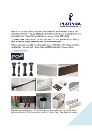 1
Platinum is a one stop solution provider for Modular Kitchens and Wardrobes. Platinum was
established in the UAE in the year 2000 and is one of the most respected & dependable trading
organization in the Modular kitchen and Wardrobe segment across GCC & India.
Our Product range covers Cabinets, Shutters, Carcasses, PVC Foils, Handles, Knobs, Skirting’s,
Plastic Accessories, Hinges, Drawer Systems and Pullout Mechanisms.
Platinum represents some of the most reputed names in the Industry, FOP (Italy), Citero line
Handles (Italy ) ,Furnital, (Italy) ,Inoxa (Italy) and FBS Profilati (Italy) to name a few.
ABS/ Aluminum Adjustable Legs, PVC / Aluminum Skirting System, Aluminum Tray for Sink Bottom,
Wall Hanging Bracket, PVC & Stainless Steel Dust Bin for Kitchen, Cutlery Tray, Gola Profile handles.
 