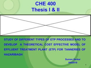 CHE 400
Thesis I & II
Suman Sarkar
0802019
1
STUDY OF DIFFERENT TYPES OF ETP PROCESSES AND TO
DEVELOP A THEORETICAL COST EFFECTIVE MODEL OF
EFFLUENT TREATMENT PLANT (ETP) FOR TANNERIES OF
HAZARIBAGH
 