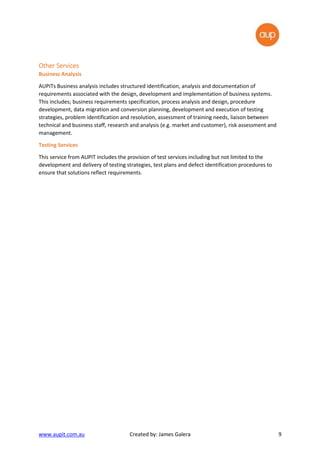 www.aupit.com.au Created by: James Galera 9
Other ServicesOther ServicesOther ServicesOther Services
Business Analysis
AUPITs Business analysis includes structured identification, analysis and documentation of
requirements associated with the design, development and implementation of business systems.
This includes; business requirements specification, process analysis and design, procedure
development, data migration and conversion planning, development and execution of testing
strategies, problem identification and resolution, assessment of training needs, liaison between
technical and business staff, research and analysis (e.g. market and customer), risk assessment and
management.
Testing Services
This service from AUPIT includes the provision of test services including but not limited to the
development and delivery of testing strategies, test plans and defect identification procedures to
ensure that solutions reflect requirements.
 
