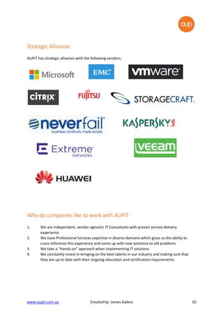 www.aupit.com.au Created by: James Galera 10
Strategic AlliancesStrategic AlliancesStrategic AlliancesStrategic Alliances
AUPIT has strategic alliances with the following vendors;
Why do companies likeWhy do companies likeWhy do companies likeWhy do companies like to work with AUPITto work with AUPITto work with AUPITto work with AUPIT
1. We are independent, vendor-agnostic IT Consultants with proven service delivery
experience
2. We have Professional Services expertise in diverse domains which gives us the ability to
cross-reference this experience and come up with new solutions to old problems
3. We take a “Hands-on” approach when implementing IT solutions
4. We constantly invest in bringing on the best talents in our industry and making sure that
they are up to date with their ongoing education and certification requirements.
 