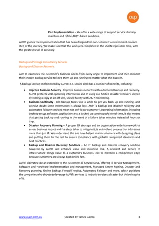 www.aupit.com.au Created by: James Galera 4
Post Implementation – We offer a wide range of support services to help
maintain and refine AUPIT-based solutions.
AUPIT guides the implementation that has been designed for our customer’s environment on each
step of the journey. We make sure that the work gets completed in the shortest possible time, with
the greatest level of accuracy.
Backup and Storage Consultancy ServicesBackup and Storage Consultancy ServicesBackup and Storage Consultancy ServicesBackup and Storage Consultancy Services
Backup andBackup andBackup andBackup and Disaster RecoveryDisaster RecoveryDisaster RecoveryDisaster Recovery
AUP IT examines the customer’s business needs from every angle to implement and then monitor
their chosen backup service to keep them up and running no matter what the disaster.
A backup service implemented by AUPITs I.T. service desk has a number of benefits, including:
• Improve Business Security - Improve business security with automated backup and recovery.
AUPIT protects vital operating information and IP using our hosted disaster recovery service
by storing a copy at an off-site, secure facility with 24/7 monitoring.
• Business Continuity - Old backup tapes take a while to get you back up and running, and
without doubt some information is always lost. AUPITs backup and disaster recovery and
automated failover services mean not only is our customer’s operating information, including
desktop setup, software, applications etc. a backed up continuously in real time, it also means
that getting back up and running in the event of a failure takes minutes instead of hours or
days.
• Disaster Recovery Planning – A proper DR strategy and an organisation-wide framework to
assess business impact and the steps taken to mitigate it, is an involved process that addresses
more than just IT. We understand this and have helped many customers with designing plans
and putting them to the test to ensure compliance with globally recognized standards and
best practices.
• Backup and Disaster Recovery Solutions – An IT backup and disaster recovery solution
powered by AUPIT will enhance value and minimise risk. A resilient and secure IT
infrastructure brings value to a customer’s business, not to mention a competitive edge
because customers are always back online fast.
AUPIT operates like an extension to the customer’s IT Service Desk, offering IT Service Management,
Software and Hardware implementation and management, Managed Server hosting, Disaster and
Recovery planning, Online Backup, Firewall hosting, Automated Failover and more, which positions
the companies who choose to leverage AUPITs services to not only survive a disaster but thrive in spite
of it.
 