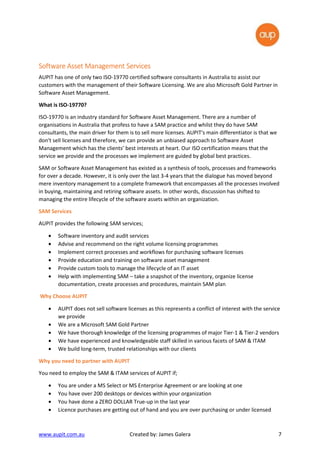 www.aupit.com.au Created by: James Galera 7
Software Asset ManagementSoftware Asset ManagementSoftware Asset ManagementSoftware Asset Management ServicesServicesServicesServices
AUPIT has one of only two ISO-19770 certified software consultants in Australia to assist our
customers with the management of their Software Licensing. We are also Microsoft Gold Partner in
Software Asset Management.
What is ISO-19770?
ISO-19770 is an industry standard for Software Asset Management. There are a number of
organisations in Australia that profess to have a SAM practice and whilst they do have SAM
consultants, the main driver for them is to sell more licenses. AUPIT's main differentiator is that we
don't sell licenses and therefore, we can provide an unbiased approach to Software Asset
Management which has the clients’ best interests at heart. Our ISO certification means that the
service we provide and the processes we implement are guided by global best practices.
SAM or Software Asset Management has existed as a synthesis of tools, processes and frameworks
for over a decade. However, it is only over the last 3-4 years that the dialogue has moved beyond
mere inventory management to a complete framework that encompasses all the processes involved
in buying, maintaining and retiring software assets. In other words, discussion has shifted to
managing the entire lifecycle of the software assets within an organization.
SAM Services
AUPIT provides the following SAM services;
• Software inventory and audit services
• Advise and recommend on the right volume licensing programmes
• Implement correct processes and workflows for purchasing software licenses
• Provide education and training on software asset management
• Provide custom tools to manage the lifecycle of an IT asset
• Help with implementing SAM – take a snapshot of the inventory, organize license
documentation, create processes and procedures, maintain SAM plan
Why Choose AUPIT
• AUPIT does not sell software licenses as this represents a conflict of interest with the service
we provide
• We are a Microsoft SAM Gold Partner
• We have thorough knowledge of the licensing programmes of major Tier-1 & Tier-2 vendors
• We have experienced and knowledgeable staff skilled in various facets of SAM & ITAM
• We build long-term, trusted relationships with our clients
Why you need to partner with AUPIT
You need to employ the SAM & ITAM services of AUPIT if;
• You are under a MS Select or MS Enterprise Agreement or are looking at one
• You have over 200 desktops or devices within your organization
• You have done a ZERO DOLLAR True-up in the last year
• Licence purchases are getting out of hand and you are over purchasing or under licensed
 