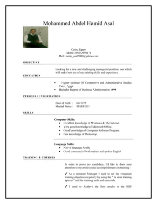 Mohammed Abdel Hamid Asal
Cairo, Egypt
Mobil: (0563299817)
Mail: medo_asal2000@yahoo.com
OBJECTIVE
Looking for a new and challenging managerial position, one which
will make best use of my existing skills and experience.
EDUCATION
• Higher Institute Of Cooperative and Administrative Studies
Cairo, Egypt
• Bachelor Degree of Business Administration 1999
PERSONAL INFORMATION
Date of Birth : 4/6/1975
Marital Status : MARRIED
SKILLS
Computer Skills:
• Excellent knowledge of Windows & The Internet.
• Very good knowledge of Microsoft Office.
• Good knowledge of Computer Software Program.
• Fair knowledge of Photoshop.
Language Skills:
• Native language Arabic
• Good command of both written and spoken English
TRAINING & COURSES
In order to prove my candidacy, I’d like to draw your
attention to my professional accomplishments in training :
✔ As a resturant Manager I used to set the restaurant
training objectives regularly by using the " In store training
system " and the training tools and materials.
✔ I used to Achieve the Best results in the RRP
 